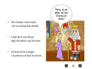 Els vilatans s’han reunit i fer un sorteig han decidit. ·  Cada dia li serà lliurat  algú del poble a qui ha tocat. · El destí els ha castigat i la princesa al drac ha enviat. Pare, si us plau, no em lliureu al drac! 