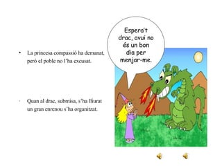La princesa compassió ha demanat, però el poble no l’ha excusat. · Quan al drac, submisa, s’ha lliurat un gran enrenou s’ha organitzat. Espera’t drac, avui no és un bon dia per menjar-me. 