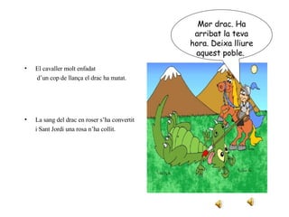 El cavaller molt enfadat   d’un cop de llança el drac ha matat. La sang del drac en roser s’ha convertit i Sant Jordi una rosa n’ha collit. Mor drac. Ha arribat la teva hora. Deixa lliure aquest poble.  