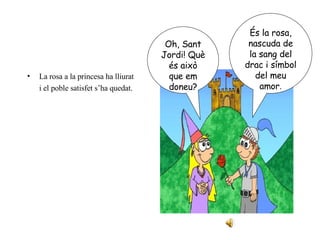 La rosa a la princesa ha lliurat i el poble satisfet s’ha quedat. Oh, Sant Jordi! Què és això que em doneu? És la rosa, nascuda de la sang del drac i símbol del meu amor . 