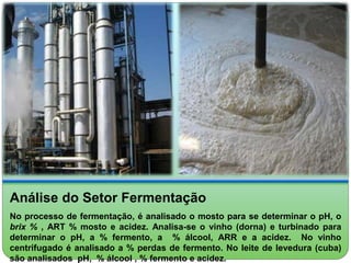 Análise do Setor Fermentação 
No processo de fermentação, é analisado o mosto para se determinar o pH, o 
brix % , ART % mosto e acidez. Analisa-se o vinho (dorna) e turbinado para 
determinar o pH, a % fermento, a % álcool, ARR e a acidez. No vinho 
centrifugado é analisado a % perdas de fermento. No leite de levedura (cuba) 
são analisados pH, % álcool , % fermento e acidez. 
 