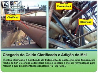 Caldo 
Clarificad 
o 
Mel de 
Fermentaçã 
o 
Caldo 
Clarificad 
o 
Chegada do Caldo Clarificado e Adição de Mel 
O caldo clarificado é bombeado do tratamento de caldo com uma temperatura 
média de 60° C e chega à destilaria onde é injetado o mel de fermentação para 
manter o brix de alimentação constante (16 - 22 °Brix). 
 
