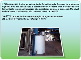 %Impurezas: indica se a decantação foi satisfatória. Excesso de impurezas 
significa uma má decantação e posteriormente causará uma má eficiência na 
fermentação já que as impurezas são arrastadas durante o processo. Um nível 
de impurezas considerável não pode ser maior do que 5%. 
ART % mosto: indica a concentração de açúcares redutores. 
(10 x (496,4404 / (VG x Fator Fehling)) + 0,605 
 