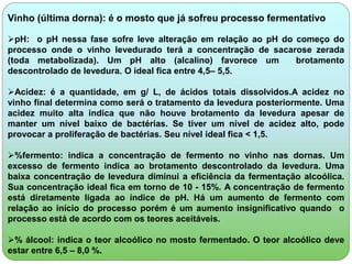 Vinho (última dorna): é o mosto que já sofreu processo fermentativo 
pH: o pH nessa fase sofre leve alteração em relação ao pH do começo do 
processo onde o vinho levedurado terá a concentração de sacarose zerada 
(toda metabolizada). Um pH alto (alcalino) favorece um brotamento 
descontrolado de levedura. O ideal fica entre 4,5– 5,5. 
Acidez: é a quantidade, em g/ L, de ácidos totais dissolvidos.A acidez no 
vinho final determina como será o tratamento da levedura posteriormente. Uma 
acidez muito alta indica que não houve brotamento da levedura apesar de 
manter um nível baixo de bactérias. Se tiver um nível de acidez alto, pode 
provocar a proliferação de bactérias. Seu nível ideal fica < 1,5. 
%fermento: indica a concentração de fermento no vinho nas dornas. Um 
excesso de fermento indica ao brotamento descontrolado da levedura. Uma 
baixa concentração de levedura diminui a eficiência da fermentação alcoólica. 
Sua concentração ideal fica em torno de 10 - 15%. A concentração de fermento 
está diretamente ligada ao índice de pH. Há um aumento de fermento com 
relação ao início do processo porém é um aumento insignificativo quando o 
processo está de acordo com os teores aceitáveis. 
% álcool: indica o teor alcoólico no mosto fermentado. O teor alcoólico deve 
estar entre 6,5 – 8,0 %. 
 