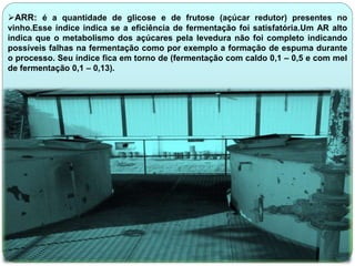 ARR: é a quantidade de glicose e de frutose (açúcar redutor) presentes no 
vinho.Esse índice indica se a eficiência de fermentação foi satisfatória.Um AR alto 
indica que o metabolismo dos açúcares pela levedura não foi completo indicando 
possíveis falhas na fermentação como por exemplo a formação de espuma durante 
o processo. Seu índice fica em torno de (fermentação com caldo 0,1 – 0,5 e com mel 
de fermentação 0,1 – 0,13). 
 