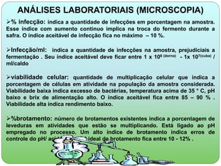 ANÁLISES LABORATORIAIS (MICROSCOPIA) 
% infecção: indica a quantidade de infecções em porcentagem na amostra. 
Esse índice com aumento continuo implica na troca do fermento durante a 
safra. O índice aceitável de infecção fica no máximo – 10 %. 
Infecção/ml: indica a quantidade de infecções na amostra, prejudiciais a 
fermentação . Seu índice aceitável deve ficar entre 1 x 106 (dorna) - 1x 107(cuba) / 
ml/caldo 
viabilidade celular: quantidade de multiplicação celular que indica a 
porcentagem de células em atividade na população da amostra considerada. 
Viabilidade baixa indica excesso de bactérias, temperatura acima de 35 ° C, pH 
baixo e brix de alimentação alto. O índice aceitável fica entre 85 – 90 % . 
Viabilidade alta indica rendimento baixo. 
%brotamento: número de brotamentos existentes indica a porcentagem de 
leveduras em atividades que estão se multiplicando. Está ligado ao pH 
empregado no processo. Um alto índice de brotamento indica erros de 
controle do pH/ acidez. O nível ideal de brotamento fica entre 10 - 12% . 
 
