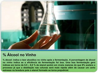 % Álcool no Vinho 
% álcool: indica o teor alcoólico no vinho após a fermentação. A porcentagem de álcool 
no vinho indica se a eficiência da fermentação foi boa. Uma boa fermentação gera 
índices em torno de 6,5 – 8,0 % de etanol porém em níveis maiores do que 8% acelera o 
processo já que a destilação nas colunas será mais rápida além de causar um certo 
estresse na levedura pois o etanol formado se torna prejudicial. 
 