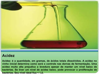 Acidez 
Acidez: é a quantidade, em gramas, de ácidos totais dissolvidos. A acidez no 
vinho inicial determina como será o controle nas dornas de fermentação. Uma 
acidez muito alta prejudica a levedura apesar de manter um nível baixo de 
bactérias. Se tiver um nível de acidez baixo, pode provocar a proliferação de 
bactérias. Seu nível ideal fica < 1,5. 
 