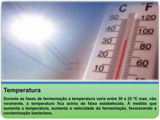 Temperatura 
Durante as fases de fermentação a temperatura varia entre 30 a 32 ºC mas, não 
raramente, a temperatura fica acima da faixa estabelecida. À medida que 
aumenta a temperatura, aumenta a velocidade da fermentação, favorecendo a 
contaminação bacteriana. 
 