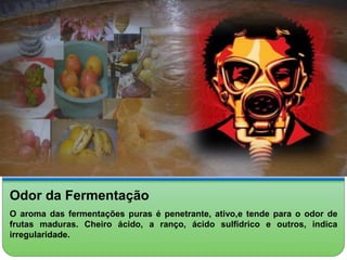 Odor da Fermentação 
O aroma das fermentações puras é penetrante, ativo,e tende para o odor de 
frutas maduras. Cheiro ácido, a ranço, ácido sulfídrico e outros, indica 
irregularidade. 
 