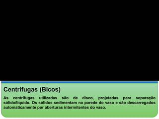 Centrífugas (Bicos) 
As centrífugas utilizadas são de disco, projetadas para separação 
sólido/líquido. Os sólidos sedimentam na parede do vaso e são descarregados 
automaticamente por aberturas intermitentes do vaso. 
 
