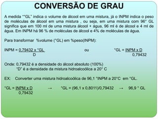 CONVERSÃO DE GRAU 
A medida “°GL” indica o volume de álcool em uma mistura, já o INPM indica o peso 
de moléculas de álcool em uma mistura , ou seja, em uma mistura com 96° GL 
significa que em 100 ml de uma mistura álcool + água, 96 ml é de álcool e 4 ml de 
água. Em INPM há 96 % de moléculas de álcool e 4% de moléculas de água. 
Para transformar %volume (°GL) em %peso(INPM): 
INPM = 0,79432 x °GL ou °GL = INPM x D 
D 0,79432 
Onde: 0,79432 é a densidade do álcool absoluto (100%) 
“D” é a densidade da mistura hidroalcoólica a 20° C 
EX: Converter uma mistura hidroalcoólica de 96,1 °INPM a 20°C em °GL. 
°GL = INPM x D → °GL = (96,1 x 0,8011)/0,79432 → 96,9 ° GL 
0,79432 
 
