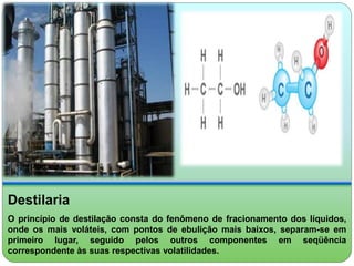 Destilaria 
O princípio de destilação consta do fenômeno de fracionamento dos líquidos, 
onde os mais voláteis, com pontos de ebulição mais baixos, separam-se em 
primeiro lugar, seguido pelos outros componentes em seqüência 
correspondente às suas respectivas volatilidades. 
 