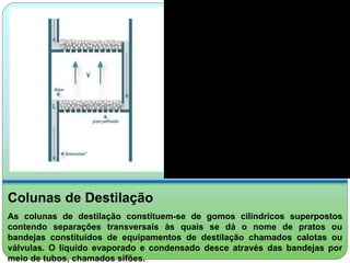 Colunas de Destilação 
As colunas de destilação constituem-se de gomos cilíndricos superpostos 
contendo separações transversais às quais se dá o nome de pratos ou 
bandejas constituídos de equipamentos de destilação chamados calotas ou 
válvulas. O líquido evaporado e condensado desce através das bandejas por 
meio de tubos, chamados sifões. 
 