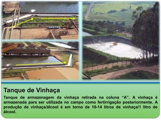 Tanque de Vinhaça 
Tanque de armazenagem da vinhaça retirada na coluna “A”. A vinhaça é 
armazenada para ser utilizada no campo como fertirrigação posteriormente. A 
produção de vinhaça/álcool é em torno de 10-14 litros de vinhaça/1 litro de 
álcool. 
 