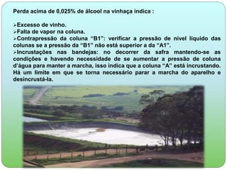 Perda acima de 0,025% de álcool na vinhaça indica : 
Excesso de vinho. 
Falta de vapor na coluna. 
Contrapressão da coluna “B1”: verificar a pressão de nível líquido das 
colunas se a pressão da “B1” não está superior a da “A1”. 
Incrustações nas bandejas: no decorrer da safra mantendo-se as 
condições e havendo necessidade de se aumentar a pressão de coluna 
d’água para manter a marcha, isso indica que a coluna “A” está incrustando. 
Há um limite em que se torna necessário parar a marcha do aparelho e 
desincrustá-la. 
 