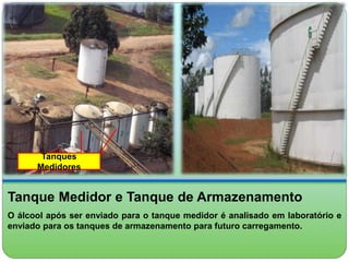 Tanques 
Medidores 
Tanque Medidor e Tanque de Armazenamento 
O álcool após ser enviado para o tanque medidor é analisado em laboratório e 
enviado para os tanques de armazenamento para futuro carregamento. 
 