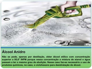 Álcool Anidro 
Não se pode, apenas por destilação, obter álcool etílico com concentração 
superior a 95,6° INPM porque nessa concentração a mistura de etanol e água 
passam a ter o mesmo grau de ebulição. Nesse caso faz-se necessário o uso de 
produtos químicos, no caso, o ciclohexano para desidratação do álcool. 
 