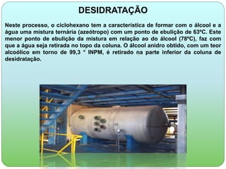 DESIDRATAÇÃO 
Neste processo, o ciclohexano tem a característica de formar com o álcool e a 
água uma mistura ternária (azeótropo) com um ponto de ebulição de 63ºC. Este 
menor ponto de ebulição da mistura em relação ao do álcool (78ºC), faz com 
que a água seja retirada no topo da coluna. O álcool anidro obtido, com um teor 
alcoólico em torno de 99,3 ° INPM, é retirado na parte inferior da coluna de 
desidratação. 
 