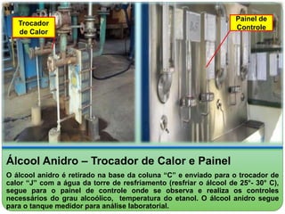 Trocador 
de Calor 
Painel de 
Controle 
Álcool Anidro – Trocador de Calor e Painel 
O álcool anidro é retirado na base da coluna “C” e enviado para o trocador de 
calor “J” com a água da torre de resfriamento (resfriar o álcool de 25°- 30° C), 
segue para o painel de controle onde se observa e realiza os controles 
necessários do grau alcoólico, temperatura do etanol. O álcool anidro segue 
para o tanque medidor para análise laboratorial. 
 