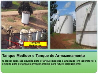 Tanques 
Medidores 
Tanque Medidor e Tanque de Armazenamento 
O álcool após ser enviado para o tanque medidor é analisado em laboratório e 
enviado para os tanques armazenamento para futuro carregamento. 
 