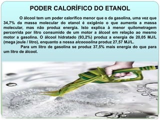 PODER CALORÍFICO DO ETANOL 
O álcool tem um poder calorífico menor que o da gasolina, uma vez que 
34,7% da massa molecular do etanol é oxigênio o que aumenta a massa 
molecular, mas não produz energia. Isto explica à menor quilometragem 
percorrida por litro consumido de um motor a álcool em relação ao mesmo 
motor a gasolina. O álcool hidratado (93,2%) produz a energia de 20,05 MJ/L 
(mega joule / litro), enquanto a nossa alcoosolina produz 27,57 MJ/L. 
Para um litro de gasolina se produz 37,5% mais energia do que para 
um litro de álcool. 
 