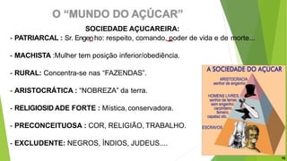 SOCIEDADE AÇUCAREIRA:
- PATRIARCAL : Sr. Engenho: respeito, comando, poder de vida e de morte...
- MACHISTA :Mulher tem posição inferior/obediência.
- RURAL: Concentra-se nas “FAZENDAS”.
- ARISTOCRÁTICA : “NOBREZA” da terra.
- RELIGIOSID ADE FORTE : Mística, conservadora.
- PRECONCEITUOSA : COR, RELIGIÃO, TRABALHO.
- EXCLUDENTE: NEGROS, ÍNDIOS, JUDEUS....
16
 