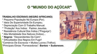 TRABALHO ESCRAVO (NEGRO AFRICANO)
* Pequena População Na Europa (Por).
* Ideia De Superioridade Do Europeu.
* Depreciação Com O Trabalho Manual.
* “Proteção” Aos Índios: Padres Jesuitas.
* Resistência Cultural Dos Índios (“Preguiça”)
* Alta Mortalidade Dos Nativos (Índios)...
* Negros: “Descendentes De Caim”.
* Dificuldades Dos Negros Em Fugir!
*Comércio De Escravos = Muitos Lucros (Tráfico).
*Principais Etnias “Fornecedoras”: Bantos + Sudaneses.
 