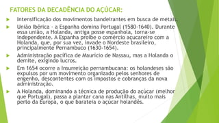 FATORES DA DECADÊNCIA DO AÇÚCAR:
 Intensificação dos movimentos bandeirantes em busca de metais.
 União Ibérica - a Espanha domina Portugal (1580-1640). Durante
essa união, a Holanda, antiga posse espanhola, torna-se
independente. A Espanha proíbe o comércio açucareiro com a
Holanda, que, por sua vez, invade o Nordeste brasileiro,
principalmente Pernambuco (1630-1654).
 Administração pacífica de Maurício de Nassau, mas a Holanda o
demite, exigindo lucros.
 Em 1654 ocorre a Insurreição pernambucana: os holandeses são
expulsos por um movimento organizado pelos senhores de
engenho, descontentes com os impostos e cobranças da nova
administração.
 A Holanda, dominando a técnica de produção do açúcar (melhor
que Portugal), passa a plantar cana nas Antilhas, muito mais
perto da Europa, o que barateia o açúcar holandês.
 
