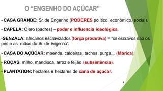 - CASA GRANDE: Sr. de Engenho (PODERES político, econômico, social).
- CAPELA: Clero (padres) – poder e influencia ideológica.
-SENZALA: africanos escravizados (força produtiva) = “os escravos são os
pés e as mãos do Sr. de Engenho”.
- CASA DO AÇÚCAR: moenda, caldeiras, tachos, purga... (fábrica).
- ROÇAS: milho, mandioca, arroz e feijão (subsistência).
- PLANTATION: hectares e hectares de cana de açúcar.
8
 