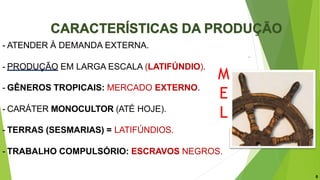 - ATENDER À DEMANDA EXTERNA.
- PRODUÇÃO EM LARGA ESCALA (LATIFÚNDIO).
- GÊNEROS TROPICAIS: MERCADO EXTERNO.
- CARÁTER MONOCULTOR (ATÉ HOJE).
- TERRAS (SESMARIAS) = LATIFÚNDIOS.
- TRABALHO COMPULSÓRIO: ESCRAVOS NEGROS.
8
M
E
L
 