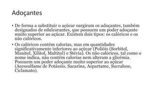 Adoçantes
• De forma a substituir o açúcar surgiram os adoçantes, também
designados de edulcorantes, que possuem um poder adoçante
muito superior ao açúcar. Existem dois tipos: os calóricos e os
não calóricos.
• Os calóricos contêm calorias, mas em quantidades
significativamente inferiores ao açúcar (Polióis (Sorbitol,
Manitol, Xilitol, Maltitol) e Stévia). Os não calóricos, tal como o
nome indica, não contêm calorias nem alteram a glicémia.
Possuem um poder adoçante muito superior ao açúcar
(Acessulfame de Potássio, Sacarina, Aspartame, Sucralose,
Ciclamato).
 