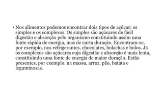 • Nos alimentos podemos encontrar dois tipos de açúcar: os
simples e os complexos. Os simples são açúcares de fácil
digestão e absorção pelo organismo constituindo assim uma
fonte rápida de energia, mas de curta duração. Encontram-se,
por exemplo, nos refrigerantes, chocolates, bolachas e bolos. Já
os complexos são açúcares cuja digestão e absorção é mais lenta,
constituindo uma fonte de energia de maior duração. Estão
presentes, por exemplo, na massa, arroz, pão, batata e
leguminosas.
 