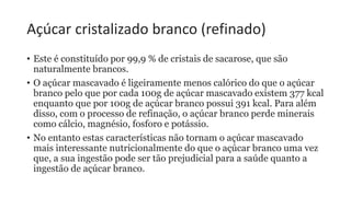 Açúcar cristalizado branco (refinado)
• Este é constituído por 99,9 % de cristais de sacarose, que são
naturalmente brancos.
• O açúcar mascavado é ligeiramente menos calórico do que o açúcar
branco pelo que por cada 100g de açúcar mascavado existem 377 kcal
enquanto que por 100g de açúcar branco possui 391 kcal. Para além
disso, com o processo de refinação, o açúcar branco perde minerais
como cálcio, magnésio, fosforo e potássio.
• No entanto estas características não tornam o açúcar mascavado
mais interessante nutricionalmente do que o açúcar branco uma vez
que, a sua ingestão pode ser tão prejudicial para a saúde quanto a
ingestão de açúcar branco.
 