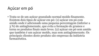 Açúcar em pó
• Trata-se de um açúcar granulado normal moído finamente.
Existem dois tipos de açúcar em pó: (1) açúcar em pó com
amido onde é adicionado uma pequena percentagem (inferior a
3 %) de antiaglomerante, que evita a formação de grumos e
torna os produtos finais mais leves. (2) açúcar em pó sem amido
que também é um açúcar moído, mas sem antiaglomerante. Os
principais clientes deste produto são empresas da indústria
farmacêutica.
 
