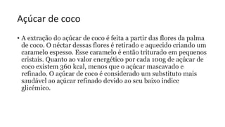 Açúcar de coco
• A extração do açúcar de coco é feita a partir das flores da palma
de coco. O néctar dessas flores é retirado e aquecido criando um
caramelo espesso. Esse caramelo é então triturado em pequenos
cristais. Quanto ao valor energético por cada 100g de açúcar de
coco existem 360 kcal, menos que o açúcar mascavado e
refinado. O açúcar de coco é considerado um substituto mais
saudável ao açúcar refinado devido ao seu baixo índice
glicémico.
 