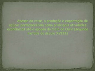 Apesar da crise, a produção e exportação de
açúcar permaneceram como principais atividades
econômicas até o apogeu do Ciclo do Ouro (segunda
metade do século XVIII)
 