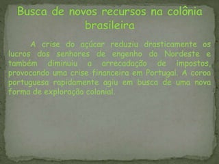 A crise do açúcar reduziu drasticamente os
lucros dos senhores de engenho do Nordeste e
também diminuiu a arrecadação de impostos,
provocando uma crise financeira em Portugal. A coroa
portuguesa rapidamente agiu em busca de uma nova
forma de exploração colonial.
 