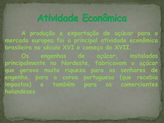 A produção e exportação de açúcar para o
mercado europeu foi a principal atividade econômica
brasileira no século XVI e começo do XVII.
Os engenhos de açúcar, instalados
principalmente no Nordeste, fabricavam o açúcar
que gerava muita riqueza para os senhores de
engenho, para a coroa portuguesa (que recebia
impostos) e também para os comerciantes
holandeses
 