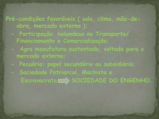 Pré-condições favoráveis ( solo, clima, mão-de-
obra, mercado externo );
- Participação holandesa no Transporte/
Financiamento e Comercialização;
- Agro manufatura sustentada, voltada para o
mercado externo;
- Pecuária: papel secundário ou subsidiário;
- Sociedade Patriarcal, Machista e
Escravocrata SOCIEDADE DO ENGENHO.
 