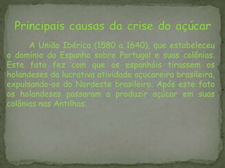 A União Ibérica (1580 a 1640), que estabeleceu
o domínio da Espanha sobre Portugal e suas colônias.
Este fato fez com que os espanhóis tirassem os
holandeses da lucrativa atividade açucareira brasileira,
expulsando-os do Nordeste brasileiro. Após este fato
os holandeses passaram a produzir açúcar em suas
colônias nas Antilhas.
 