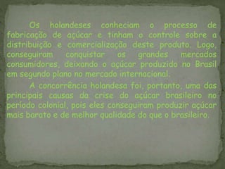 Os holandeses conheciam o processo de
fabricação de açúcar e tinham o controle sobre a
distribuição e comercialização deste produto. Logo,
conseguiram conquistar os grandes mercados
consumidores, deixando o açúcar produzido no Brasil
em segundo plano no mercado internacional.
A concorrência holandesa foi, portanto, uma das
principais causas da crise do açúcar brasileiro no
período colonial, pois eles conseguiram produzir açúcar
mais barato e de melhor qualidade do que o brasileiro.
 