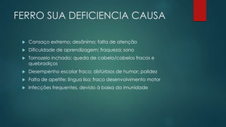 FERRO SUA DEFICIENCIA CAUSA
 Cansaço extremo; desânimo; falta de atenção
 Dificuldade de aprendizagem; fraqueza; sono
 Tornozelo inchado; queda de cabelo/cabelos fracos e
quebradiços
 Desempenho escolar fraco; distúrbios de humor; palidez
 Falta de apetite; língua lisa; fraco desenvolvimento motor
 Infecções frequentes, devido à baixa da imunidade
 