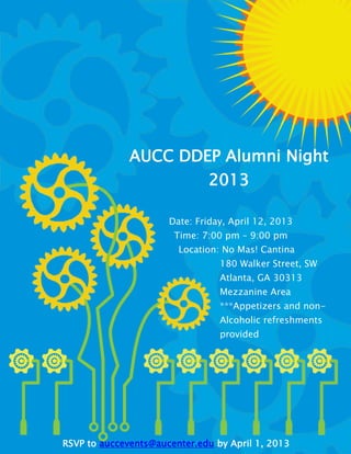 AUCC DDEP Alumni Night
                      2013

                      Date: Friday, April 12, 2013
                       Time: 7:00 pm – 9:00 pm
                        Location: No Mas! Cantina
                                 180 Walker Street, SW
                                 Atlanta, GA 30313
                                 Mezzanine Area
                                 ***Appetizers and non-
                                 Alcoholic refreshments
                                 provided




RSVP to auccevents@aucenter.edu by April 1, 2013
 