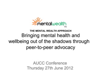 THE MENTAL WEALTH APPROACH

      Bringing mental health and
wellbeing out of the shadows through
        peer-to-peer advocacy


           AUCC Conference
        Thursday 27th June 2012
 