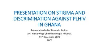 PRESENTATION ON STIGMA AND
DISCRIMINATION AGAINST PLHIV
IN GHANA
Presentation by Mr. Mamudu Aminu.
ART Nurse Weija Gbawe Municipal Hospital.
11th December, 2021
AUCC
 