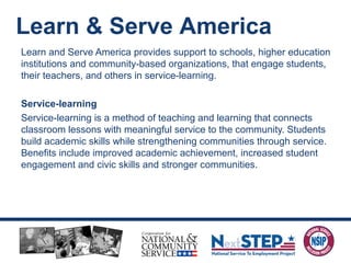 Learn and Serve America provides support to schools, higher education
institutions and community-based organizations, that engage students,
their teachers, and others in service-learning.
Service-learning
Service-learning is a method of teaching and learning that connects
classroom lessons with meaningful service to the community. Students
build academic skills while strengthening communities through service.
Benefits include improved academic achievement, increased student
engagement and civic skills and stronger communities.
Learn & Serve America
 