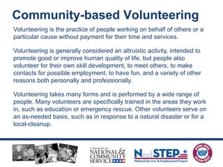 Volunteering is the practice of people working on behalf of others or a
particular cause without payment for their time and services.
Volunteering is generally considered an altruistic activity, intended to
promote good or improve human quality of life, but people also
volunteer for their own skill development, to meet others, to make
contacts for possible employment, to have fun, and a variety of other
reasons both personally and professionally.
Volunteering takes many forms and is performed by a wide range of
people. Many volunteers are specifically trained in the areas they work
in, such as education or emergency rescue. Other volunteers serve on
an as-needed basis, such as in response to a natural disaster or for a
local-cleanup.
Community-based Volunteering
 