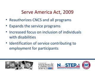 Serve America Act, 2009
• Reauthorizes CNCS and all programs
• Expands the service programs
• Increased focus on inclusion of individuals
with disabilities
• Identification of service contributing to
employment for participants
 