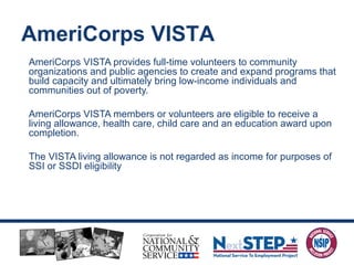 AmeriCorps VISTA provides full-time volunteers to community
organizations and public agencies to create and expand programs that
build capacity and ultimately bring low-income individuals and
communities out of poverty.
AmeriCorps VISTA members or volunteers are eligible to receive a
living allowance, health care, child care and an education award upon
completion.
The VISTA living allowance is not regarded as income for purposes of
SSI or SSDI eligibility
AmeriCorps VISTA
 
